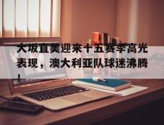 球速体育-大坂直美迎来十五赛季高光表现，澳大利亚队球迷沸腾！的简单介绍